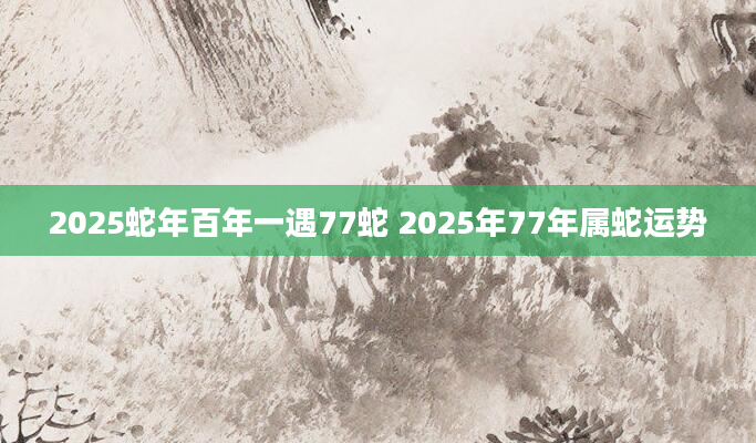 2025蛇年百年一遇77蛇 2025年77年属蛇运势