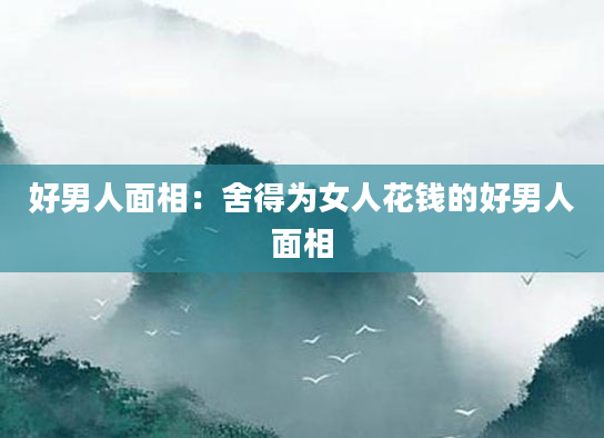 好男人面相：舍得为女人花钱的好男人面相