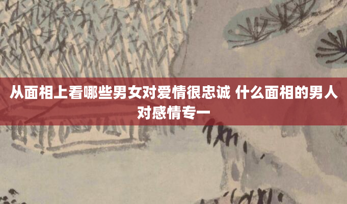从面相上看哪些男女对爱情很忠诚 什么面相的男人对感情专一