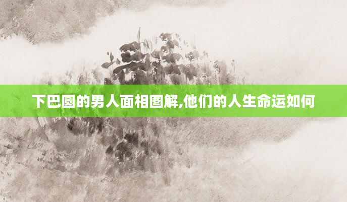 下巴圆的男人面相图解,他们的人生命运如何