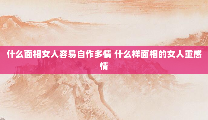 什么面相女人容易自作多情 什么样面相的女人重感情