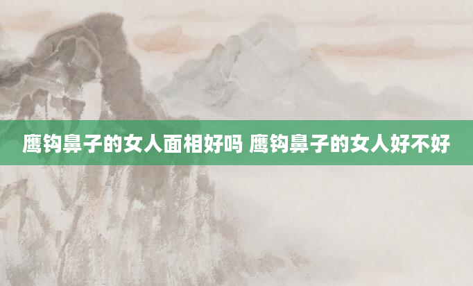 鹰钩鼻子的女人面相好吗 鹰钩鼻子的女人好不好