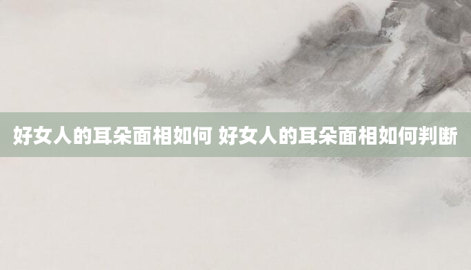 好女人的耳朵面相如何 好女人的耳朵面相如何判断