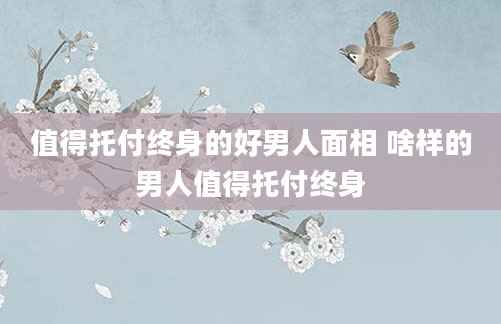 值得托付终身的好男人面相 啥样的男人值得托付终身
