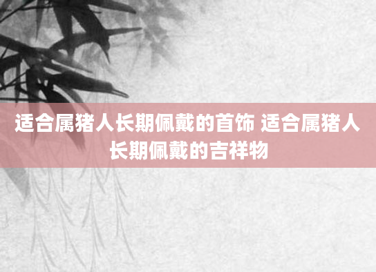 适合属猪人长期佩戴的首饰 适合属猪人长期佩戴的吉祥物