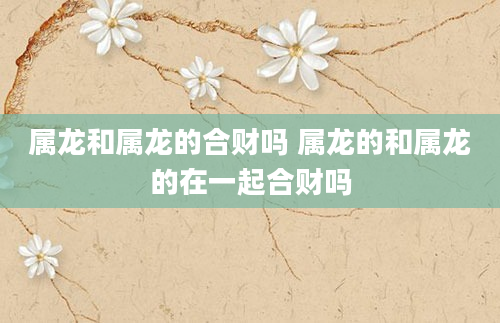 属龙和属龙的合财吗 属龙的和属龙的在一起合财吗