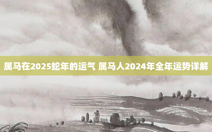属马在2025蛇年的运气 属马人2024年全年运势详解