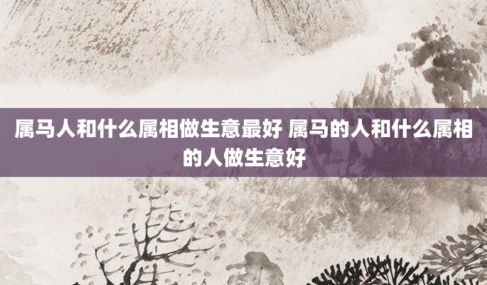 属马人和什么属相做生意最好 属马的人和什么属相的人做生意好