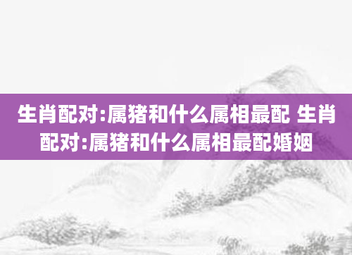 生肖配对:属猪和什么属相最配 生肖配对:属猪和什么属相最配婚姻