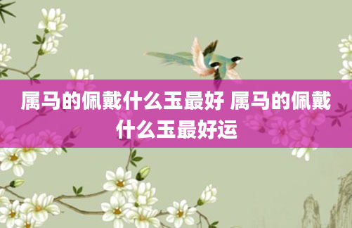 属马的佩戴什么玉最好 属马的佩戴什么玉最好运