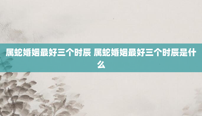 属蛇婚姻最好三个时辰 属蛇婚姻最好三个时辰是什么