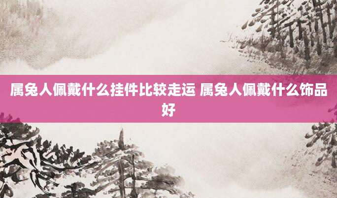 属兔人佩戴什么挂件比较走运 属兔人佩戴什么饰品好