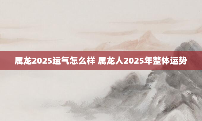 属龙2025运气怎么样 属龙人2025年整体运势