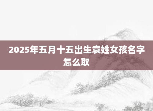 2025年五月十五出生袁姓女孩名字怎么取