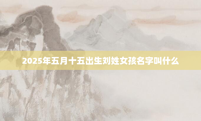 2025年五月十五出生刘姓女孩名字叫什么