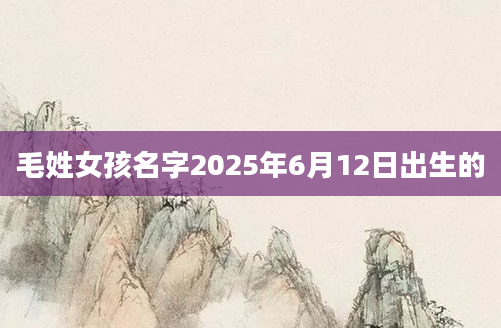 毛姓女孩名字2025年6月12日出生的