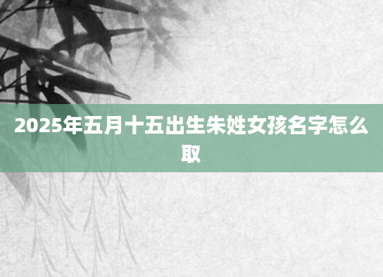 2025年五月十五出生朱姓女孩名字怎么取