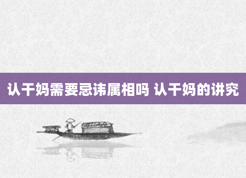 认干妈需要忌讳属相吗 认干妈的讲究