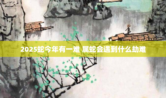 2025蛇今年有一难 属蛇会遇到什么劫难