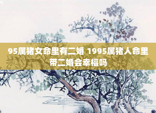 95属猪女命里有二婚 1995属猪人命里带二婚会幸福吗