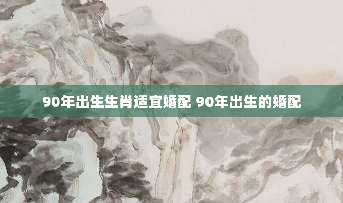 90年出生生肖适宜婚配 90年出生的婚配