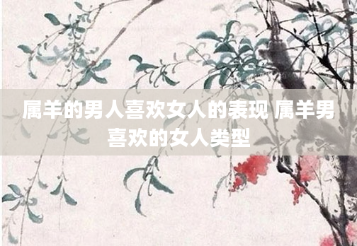 属羊的男人喜欢女人的表现 属羊男喜欢的女人类型