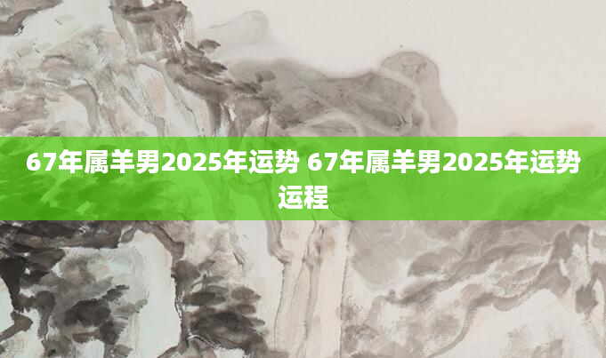 67年属羊男2025年运势 67年属羊男2025年运势运程
