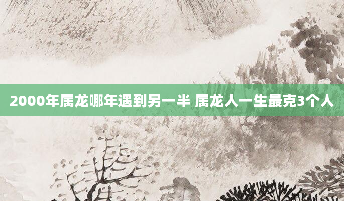 2000年属龙哪年遇到另一半 属龙人一生最克3个人