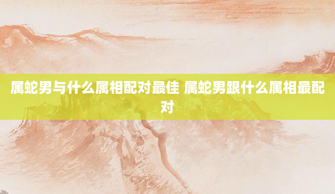 属蛇男与什么属相配对最佳 属蛇男跟什么属相最配对