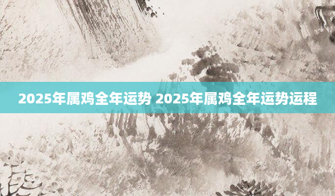 2025年属鸡全年运势 2025年属鸡全年运势运程