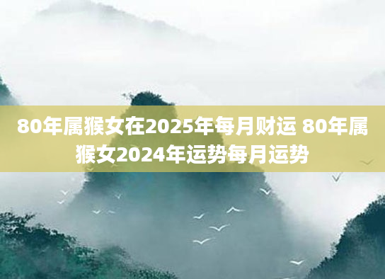 80年属猴女在2025年每月财运 80年属猴女2024年运势每月运势