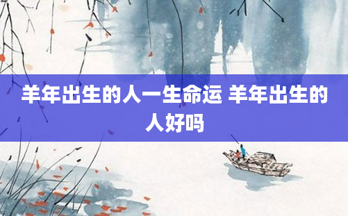 羊年出生的人一生命运 羊年出生的人好吗