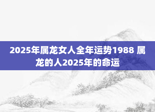 2025年属龙女人全年运势1988 属龙的人2025年的命运