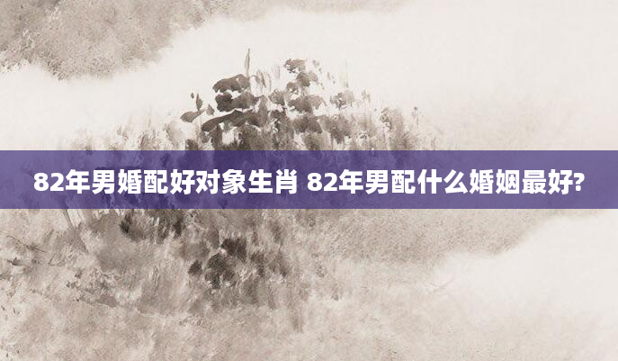 82年男婚配好对象生肖 82年男配什么婚姻最好?