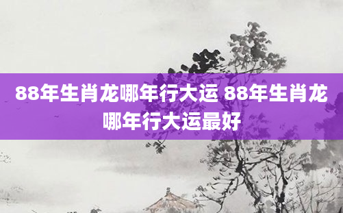 88年生肖龙哪年行大运 88年生肖龙哪年行大运最好