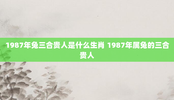 1987年兔三合贵人是什么生肖 1987年属兔的三合贵人