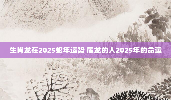 生肖龙在2025蛇年运势 属龙的人2025年的命运