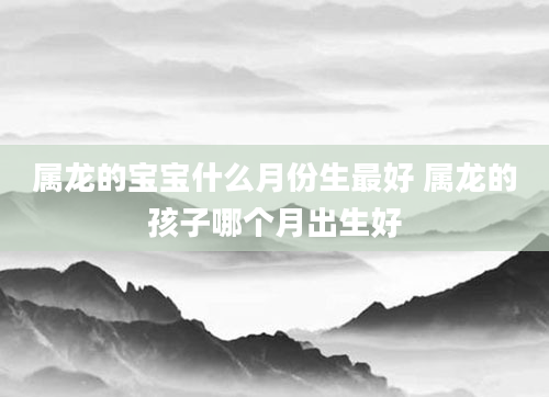 属龙的宝宝什么月份生最好 属龙的孩子哪个月出生好