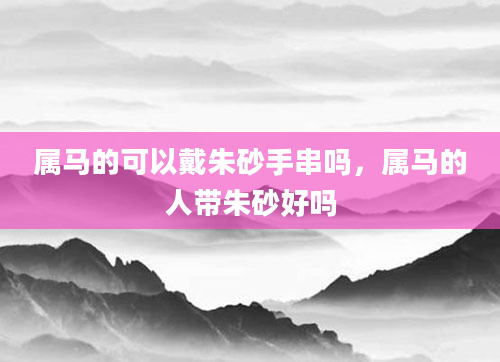 属马的可以戴朱砂手串吗，属马的人带朱砂好吗
