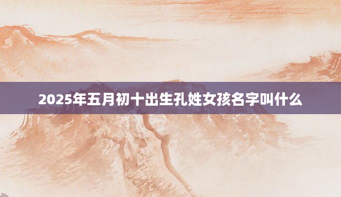 2025年五月初十出生孔姓女孩名字叫什么