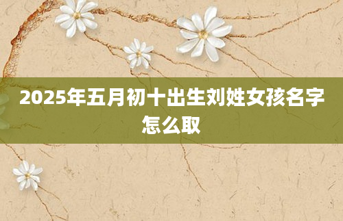 2025年五月初十出生刘姓女孩名字怎么取