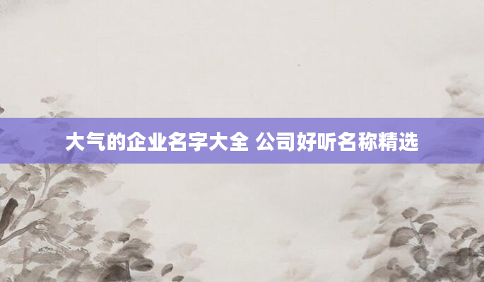 大气的企业名字大全 公司好听名称精选