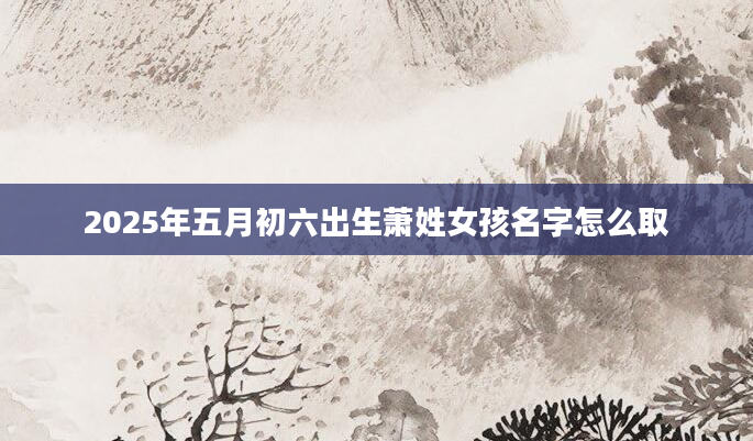 2025年五月初六出生萧姓女孩名字怎么取