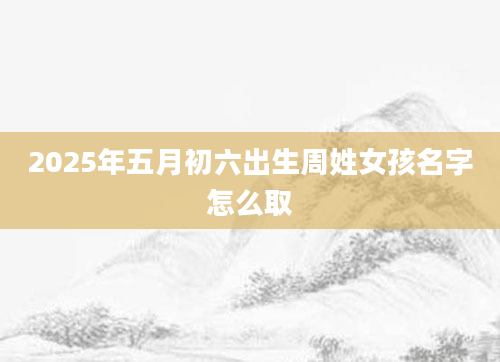 2025年五月初六出生周姓女孩名字怎么取