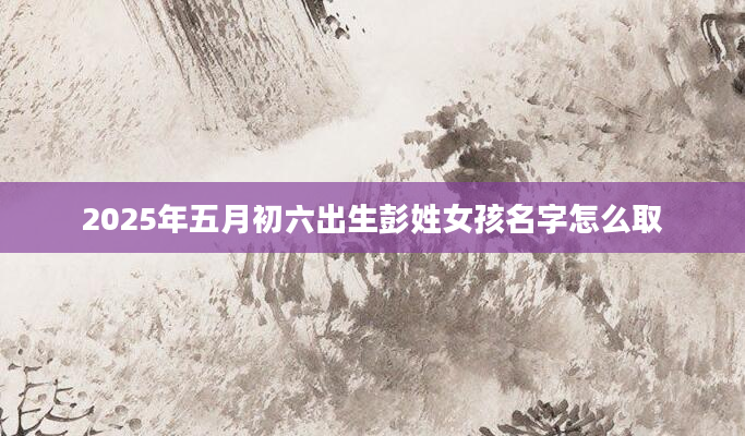 2025年五月初六出生彭姓女孩名字怎么取