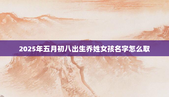 2025年五月初八出生乔姓女孩名字怎么取