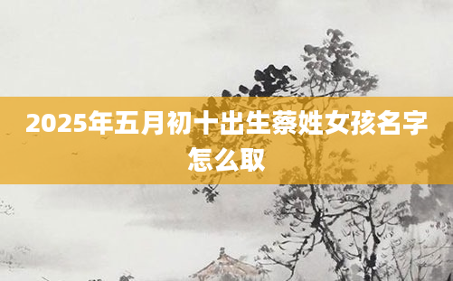 2025年五月初十出生蔡姓女孩名字怎么取
