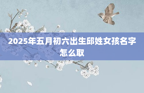 2025年五月初六出生邱姓女孩名字怎么取