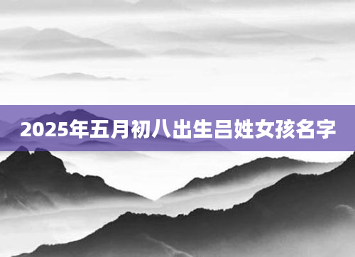 2025年五月初八出生吕姓女孩名字