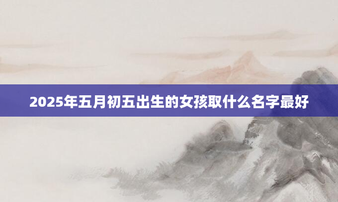 2025年五月初五出生的女孩取什么名字最好